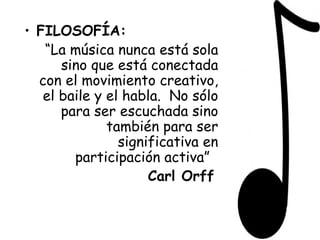 FILOSOFÍA: “ La música nunca está sola sino que está conectada con el movimiento creativo, el baile y el habla.  No sólo para ser escuchada sino también para ser significativa en participación activa”  Carl Orff   