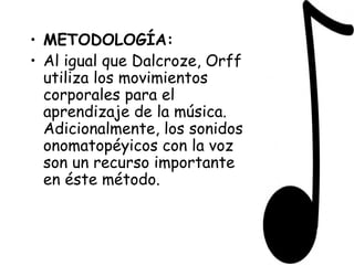 METODOLOGÍA: Al igual que Dalcroze, Orff utiliza los movimientos corporales para el aprendizaje de la música. Adicionalmente, los sonidos onomatopéyicos con la voz son un recurso importante en éste método. 
