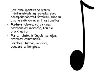 Los instrumentos de altura indeterminada, apropiados para acompañamientos rítmicos, pueden a su vez dividirse en tres familias: Madera:  claves, caja china, castañuelas, maracas, temple-block, güiro. Metal:  plato, triángulo, sonajas, crótalos, cascabeles. Parches:  timbal, pandero, pandereta, bongoes. 