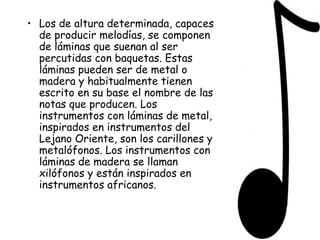 Los de altura determinada, capaces de producir melodías, se componen de láminas que suenan al ser percutidas con baquetas. Estas láminas pueden ser de metal o madera y habitualmente tienen escrito en su base el nombre de las notas que producen. Los instrumentos con láminas de metal, inspirados en instrumentos del Lejano Oriente, son los carillones y metalófonos. Los instrumentos con láminas de madera se llaman xilófonos y están inspirados en instrumentos africanos. 
