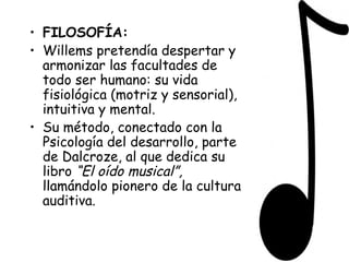 FILOSOFÍA: Willems pretendía despertar y armonizar las facultades de todo ser humano: su vida fisiológica (motriz y sensorial), intuitiva y mental. Su método, conectado con la Psicología del desarrollo, parte de Dalcroze, al que dedica su libro  “El oído   musical”,  llamándolo pionero de la cultura auditiva.  