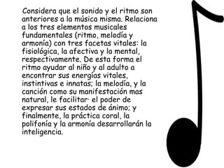 Considera que el sonido y el ritmo son anteriores a la música misma. Relaciona a los tres elementos musicales fundamentales (ritmo, melodía y armonía) con tres facetas vitales: la fisiológica, la afectiva y la mental, respectivamente. De esta forma el ritmo ayudar al niño y al adulto a encontrar sus energías vitales, instintivas e innatas; la melodía, y la canción como su manifestación mas natural, le facilitar· el poder de expresar sus estados de ánimo; y finalmente, la práctica coral, la polifonía y la armonía desarrollarán la inteligencia.  