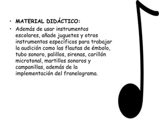MATERIAL DIDÁCTICO: Además de usar instrumentos escolares, añade juguetes y otros instrumentos específicos para trabajar la audición como las flautas de émbolo, tubo sonoro, palillos, sirenas, carillón microtonal, martillos sonoros y campanillas, además de la implementación del franelograma. 