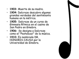 1903:  Muerte de su madre. 1904:  Dalcroze descubre algunas grandes verdades del sentimiento humano en la métrica. 1905:  Dalcroze da un curso de Gimnasia Rítmica en el casino de San Pedro en Ginebra. 1906:  Se designa a Dalcroze como el "Pestalozzi" de la música. 1910:  Es nombrado DR. HONORIS CAUSA por la Universidad de Ginebra. 