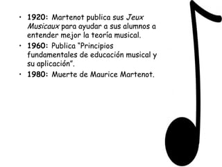 1920:  Martenot publica sus  Jeux Musicaux  para ayudar a sus alumnos a entender mejor la teoría musical.  1960:  Publica “Principios fundamentales de educación musical y su aplicación”. 1980:  Muerte de Maurice Martenot. 