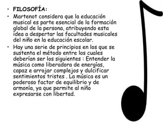 FILOSOFÍA: Martenot considera que la educación musical es parte esencial de la formación global de la persona, atribuyendo esta idea a despertar las facultades musicales del niño en la educación escolar.   Hay una serie de principios en los que se sustenta el método entre los cuales deberían ser los siguientes : Entender la música como liberadora de energías, capaz e arrojar complejos y dulcificar sentimientos tristes . La música es un poderoso factor de equilibrio y de armonía, ya que permite al niño expresarse con libertad.  