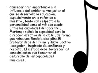Conceder gran importancia a la influencia del ambiente musical en el que se desarrolla la educación, especialmente en lo referido al maestro , tanto con respecto a la personalidad como al método usado. Entre las cualidades del docente , Martenot señala la capacidad para la dirección afectiva de la clase , de forma que reine una flexible disciplina.El profesor debe ser firme y suave , activo , acogedor , inspirado de confianza y respeto . El método debe favorecer los conocimientos que fomentan el desarrollo de las capacidades musicales .   