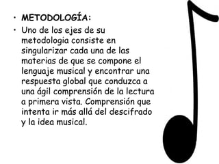 METODOLOGÍA: Uno de los ejes de su metodologia consiste en singularizar cada una de las materias de que se compone el lenguaje musical y encontrar una respuesta global que conduzca a una ágil comprensión de la lectura a primera vista. Comprensión que intenta ir más allá del descifrado y la idea musical. 