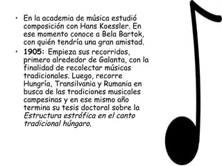 En la academia de música estudió composición con Hans Koessler. En ese momento conoce a Bela Bartok, con quién tendría una gran amistad. 1905:  Empieza sus recorridos, primero alrededor de Galanta, con la finalidad de recolectar músicas tradicionales. Luego, recorre Hungría, Transilvania y Rumania en busca de las tradiciones musicales campesinas y en ese mismo año termina su tesis doctoral sobre la  Estructura estrófica en el canto tradicional húngaro. 