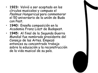 1923:  Volvió a ser aceptado en los círculos musicales y compuso el  Psalmus Hungaricus  para conmemorar el 50 aniversario de la unión de Buda con Pest. 1940:  Enseña composición en la Academia Franz Liszt de Budapest. 1945:  Al final de la Segunda Guerra Mundial fue nombrado presidente del Consejo de las Artes. Empezó entonces su concentrado trabajo sobre la educación y la reconstrucción de la vida musical de su país. 