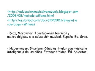 http :// educacionmusicalvenezuela . blogspot . com /2008/08/ metodo - willems . html http ://es. scribd . com / doc /62955011/ Biografia -de-Edgar- Willems Díaz, Maravillas. Aportaciones teóricas y metodológicas a la educación musical. España. Ed. Grao. Habermeyer, Sharlene. Cómo estimular con música la inteligencia de los niños. Estados Unidos. Ed. Selector. 