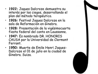1922:  Jaques Dalcroze demuestra su interés por los ciegos, desarrollando el plan del método terapéutico. 1926:  Festival Jaques Dalcroze en la sala de Reformación en Ginebra. 1928:  Presentación de la vigésimocuarta fiesta federal del canto en Laussanne. 1947:  Es nombrado DR. HONORIS CAUSA por la Universidad de Clermont Ferrant. 1950:  Muerte de Emile Henri Jaques-Dalcroze el 01 de julio en la ciudad de Ginebra. Suiza. 