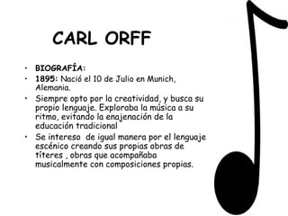 CARL ORFF BIOGRAFÍA: 1895:  Nació el 10 de Julio en Munich, Alemania. Siempre opto por la creatividad, y busca su propio lenguaje. Exploraba la música a su ritmo, evitando la enajenación de la educación tradicional  Se intereso  de igual manera por el lenguaje escénico creando sus propias obras de títeres , obras que acompañaba musicalmente con composiciones propias.   