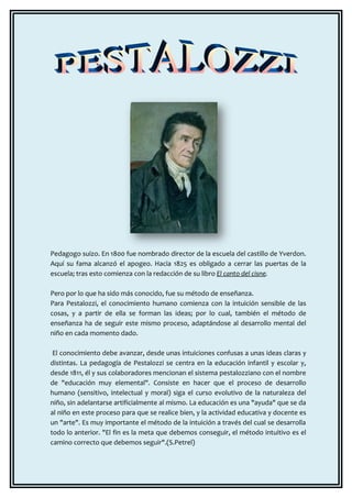 Pedagogo suizo. En 1800 fue nombrado director de la escuela del castillo de Yverdon.
Aquí su fama alcanzó el apogeo. Hacia 1825 es obligado a cerrar las puertas de la
escuela; tras esto comienza con la redacción de su libro El canto del cisne.

Pero por lo que ha sido más conocido, fue su método de enseñanza.
Para Pestalozzi, el conocimiento humano comienza con la intuición sensible de las
cosas, y a partir de ella se forman las ideas; por lo cual, también el método de
enseñanza ha de seguir este mismo proceso, adaptándose al desarrollo mental del
niño en cada momento dado.

 El conocimiento debe avanzar, desde unas intuiciones confusas a unas ideas claras y
distintas. La pedagogía de Pestalozzi se centra en la educación infantil y escolar y,
desde 1811, él y sus colaboradores mencionan el sistema pestalozziano con el nombre
de "educación muy elemental". Consiste en hacer que el proceso de desarrollo
humano (sensitivo, intelectual y moral) siga el curso evolutivo de la naturaleza del
niño, sin adelantarse artificialmente al mismo. La educación es una "ayuda" que se da
al niño en este proceso para que se realice bien, y la actividad educativa y docente es
un "arte". Es muy importante el método de la intuición a través del cual se desarrolla
todo lo anterior. "El fin es la meta que debemos conseguir, el método intuitivo es el
camino correcto que debemos seguir".(S.Petrel)
 