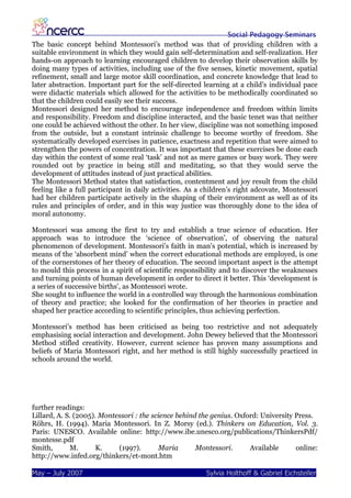 Social Pedagogy Seminars
The basic concept behind Montessori’s method was that of providing children with a
suitable environment in which they would gain self-determination and self-realization. Her
hands-on approach to learning encouraged children to develop their observation skills by
doing many types of activities, including use of the five senses, kinetic movement, spatial
refinement, small and large motor skill coordination, and concrete knowledge that lead to
later abstraction. Important part for the self-directed learning at a child’s individual pace
were didactic materials which allowed for the activities to be methodically coordinated so
that the children could easily see their success.
Montessori designed her method to encourage independence and freedom within limits
and responsibility. Freedom and discipline interacted, and the basic tenet was that neither
one could be achieved without the other. In her view, discipline was not something imposed
from the outside, but a constant intrinsic challenge to become worthy of freedom. She
systematically developed exercises in patience, exactness and repetition that were aimed to
strengthen the powers of concentration. It was important that these exercises be done each
day within the context of some real ‘task’ and not as mere games or busy work. They were
rounded out by practice in being still and meditating, so that they would serve the
development of attitudes instead of just practical abilities.
The Montessori Method states that satisfaction, contentment and joy result from the child
feeling like a full participant in daily activities. As a children’s right adcovate, Montessori
had her children participate actively in the shaping of their environment as well as of its
rules and principles of order, and in this way justice was thoroughly done to the idea of
moral autonomy.

Montessori was among the first to try and establish a true science of education. Her
approach was to introduce the ‘science of observation’, of observing the natural
phenomenon of development. Montessori’s faith in man’s potential, which is increased by
means of the ‘absorbent mind’ when the correct educational methods are employed, is one
of the cornerstones of her theory of education. The second important aspect is the attempt
to mould this process in a spirit of scientific responsibility and to discover the weaknesses
and turning points of human development in order to direct it better. This ‘development is
a series of successive births’, as Montessori wrote.
She sought to influence the world in a controlled way through the harmonious combination
of theory and practice; she looked for the confirmation of her theories in practice and
shaped her practice according to scientific principles, thus achieving perfection.

Montessori’s method has been criticised as being too restrictive and not adequately
emphasising social interaction and development. John Dewey believed that the Montessori
Method stifled creativity. However, current science has proven many assumptions and
beliefs of Maria Montessori right, and her method is still highly successfully practiced in
schools around the world.




further readings:
Lillard, A. S. (2005). Montessori : the science behind the genius. Oxford: University Press.
Röhrs, H. (1994). Maria Montessori. In Z. Morsy (ed.). Thinkers on Education, Vol. 3.
Paris: UNESCO. Available online: http://www.ibe.unesco.org/publications/ThinkersPdf/
montesse.pdf
Smith,       M.       K.    (1997).       Maria       Montessori.      Available      online:
http://www.infed.org/thinkers/et-mont.htm

May – July 2007                                          Sylvia Holthoff & Gabriel Eichsteller
 