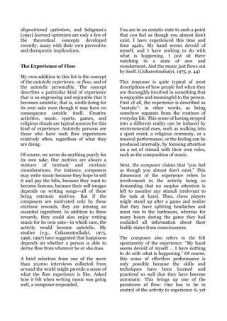 dispositional optimism, and Seligman's           You are in an ecstatic state to such a point
(1991) learned optimism are only a few of        that you feel as though you almost don't
the theoretical concepts developed               exist. I have experienced this time and
recently, many with their own preventive         time again. My hand seems devoid of
and therapeutic implications.                    myself, and I have nothing to do with
                                                 what is happening. I just sit there
                                                 watching in a state of awe and
The Experience of Flow                           wonderment. And the music just flows out
                                                 by itself. (Csikszentmihalyi, 1975, p. 44)
My own addition to this list is the concept
of the autotelic experience, or flow, and of     This response is quite typical of most
the autotelic personality. The concept           descriptions of how people feel when they
describes a particular kind of experience        are thoroughly involved in something that
that is so engrossing and enjoyable that it      is enjoyable and meaningful to the person.
becomes autotelic, that is, worth doing for      First of all, the experience is described as
its own sake even though it may have no          “ecstatic”: in other words, as being
consequence outside itself. Creative             somehow separate from the routines of
activities, music, sports, games, and            everyday life. This sense of having stepped
religious rituals are typical sources for this   into a different reality can be induced by
kind of experience. Autotelic persons are        environmental cues, such as walking into
those who have such flow experiences             a sport event, a religious ceremony, or a
relatively often, regardless of what they        musical performance, or the feeling can be
are doing.                                       produced internally, by focusing attention
                                                 on a set of stimuli with their own rules,
Of course, we never do anything purely for       such as the composition of music.
its own sake. Our motives are always a
mixture of intrinsic and extrinsic               Next, the composer claims that “you feel
considerations. For instance, composers          as though you almost don't exist.” This
may write music because they hope to sell        dimension of the experience refers to
it and pay the bills, because they want to       involvement in the activity being so
become famous, because their self-images         demanding that no surplus attention is
depends on writing songs—all of these            left to monitor any stimuli irrelevant to
being extrinsic motives. But if the              the task at hand. Thus, chess players
composers are motivated only by these            might stand up after a game and realize
extrinsic rewards, they are missing an           that they have splitting headaches and
essential ingredient. In addition to these       must run to the bathroom, whereas for
rewards, they could also enjoy writing           many hours during the game they had
music for its own sake—in which case, the        excluded all information about their
activity would become autotelic. My              bodily states from consciousness.
studies (e.g., Csikszentmihalyi, 1975,
1996, 1997) have suggested that happiness        The composer also refers to the felt
depends on whether a person is able to           spontaneity of the experience: “My hand
derive flow from whatever he or she does.        seems devoid of myself … I have nothing
                                                 to do with what is happening.” Of course,
A brief selection from one of the more           this sense of effortless performance is
than 10,000 interviews collected from            only possible because the skills and
around the world might provide a sense of        techniques have been learned and
what the flow experience is like. Asked          practiced so well that they have become
how it felt when writing music was going         automatic. This brings up one of the
well, a composer responded,                      paradoxes of flow: One has to be in
                                                 control of the activity to experience it, yet
 