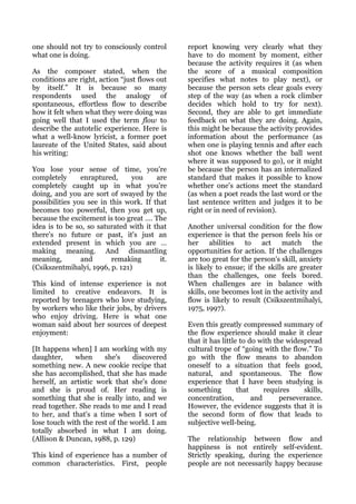 one should not try to consciously control      report knowing very clearly what they
what one is doing.                             have to do moment by moment, either
                                               because the activity requires it (as when
As the composer stated, when the               the score of a musical composition
conditions are right, action “just flows out   specifies what notes to play next), or
by itself.” It is because so many              because the person sets clear goals every
respondents used the analogy of                step of the way (as when a rock climber
spontaneous, effortless flow to describe       decides which hold to try for next).
how it felt when what they were doing was      Second, they are able to get immediate
going well that I used the term flow to        feedback on what they are doing. Again,
describe the autotelic experience. Here is     this might be because the activity provides
what a well-know lyricist, a former poet       information about the performance (as
laureate of the United States, said about      when one is playing tennis and after each
his writing:                                   shot one knows whether the ball went
                                               where it was supposed to go), or it might
You lose your sense of time, you're            be because the person has an internalized
completely      enraptured,     you     are    standard that makes it possible to know
completely caught up in what you're            whether one's actions meet the standard
doing, and you are sort of swayed by the       (as when a poet reads the last word or the
possibilities you see in this work. If that    last sentence written and judges it to be
becomes too powerful, then you get up,         right or in need of revision).
because the excitement is too great …. The
idea is to be so, so saturated with it that    Another universal condition for the flow
there's no future or past, it's just an        experience is that the person feels his or
extended present in which you are …            her abilities to act match the
making meaning. And dismantling                opportunities for action. If the challenges
meaning,        and       remaking       it.   are too great for the person's skill, anxiety
(Csikszentmihalyi, 1996, p. 121)               is likely to ensue; if the skills are greater
                                               than the challenges, one feels bored.
This kind of intense experience is not         When challenges are in balance with
limited to creative endeavors. It is           skills, one becomes lost in the activity and
reported by teenagers who love studying,       flow is likely to result (Csikszentmihalyi,
by workers who like their jobs, by drivers     1975, 1997).
who enjoy driving. Here is what one
woman said about her sources of deepest        Even this greatly compressed summary of
enjoyment:                                     the flow experience should make it clear
                                               that it has little to do with the widespread
[It happens when] I am working with my         cultural trope of “going with the flow.” To
daughter,    when      she's     discovered    go with the flow means to abandon
something new. A new cookie recipe that        oneself to a situation that feels good,
she has accomplished, that she has made        natural, and spontaneous. The flow
herself, an artistic work that she's done      experience that I have been studying is
and she is proud of. Her reading is            something         that     requires    skills,
something that she is really into, and we      concentration,         and      perseverance.
read together. She reads to me and I read      However, the evidence suggests that it is
to her, and that's a time when I sort of       the second form of flow that leads to
lose touch with the rest of the world. I am    subjective well-being.
totally absorbed in what I am doing.
(Allison & Duncan, 1988, p. 129)               The relationship between flow and
                                               happiness is not entirely self-evident.
This kind of experience has a number of        Strictly speaking, during the experience
common characteristics. First, people          people are not necessarily happy because
 
