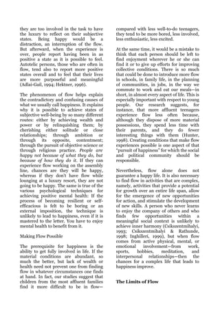they are too involved in the task to have       compared with less well-to-do teenagers,
the luxury to reflect on their subjective       they tend to be more bored, less involved,
states. Being happy would be a                  less enthusiastic, less excited.
distraction, an interruption of the flow.
But afterward, when the experience is           At the same time, it would be a mistake to
over, people report having been in as           think that each person should be left to
positive a state as it is possible to feel.     find enjoyment wherever he or she can
Autotelic persons, those who are often in       find it or to give up efforts for improving
flow, tend also to report more positive         collective conditions. There is so much
states overall and to feel that their lives     that could be done to introduce more flow
are more purposeful and meaningful              in schools, in family life, in the planning
(Adlai-Gail, 1994; Hektner, 1996).              of communities, in jobs, in the way we
                                                commute to work and eat our meals—in
The phenomenon of flow helps explain            short, in almost every aspect of life. This is
the contradictory and confusing causes of       especially important with respect to young
what we usually call happiness. It explains     people. Our research suggests, for
why it is possible to achieve states of         instance, that more affluent teenagers
subjective well-being by so many different      experience flow less often because,
routes: either by achieving wealth and          although they dispose of more material
power or by relinquishing them; by              possessions, they spend less time with
cherishing either solitude or close             their parents, and they do fewer
relationships; through ambition or              interesting things with them (Hunter,
through its opposite, contentment;              1998). Creating conditions that make flow
through the pursuit of objective science or     experiences possible is one aspect of that
through religious practice. People are          “pursuit of happiness” for which the social
happy not because of what they do, but          and political community should be
because of how they do it. If they can          responsible.
experience flow working on the assembly
line, chances are they will be happy,           Nevertheless, flow alone does not
whereas if they don't have flow while           guarantee a happy life. It is also necessary
lounging at a luxury resort, they are not       to find flow in activities that are complex,
going to be happy. The same is true of the      namely, activities that provide a potential
various psychological techniques for            for growth over an entire life span, allow
achieving positive mental health: If the        for the emergence of new opportunities
process of becoming resilient or self-          for action, and stimulate the development
efficacious is felt to be boring or an          of new skills. A person who never learns
external imposition, the technique is           to enjoy the company of others and who
unlikely to lead to happiness, even if it is    finds few opportunities within a
mastered to the letter. You have to enjoy       meaningful social context is unlikely to
mental health to benefit from it.               achieve inner harmony (Csikszentmihalyi,
                                                1993; Csikszentmihalyi & Rathunde,
Making Flow Possible                            1998; Inghilleri, 1999), but when flow
                                                comes from active physical, mental, or
The prerequisite for happiness is the           emotional      involvement—from        work,
ability to get fully involved in life. If the   sports,     hobbies,     meditation,    and
material conditions are abundant, so            interpersonal relationships—then the
much the better, but lack of wealth or          chances for a complex life that leads to
health need not prevent one from finding        happiness improve.
flow in whatever circumstances one finds
at hand. In fact, our studies suggest that
children from the most affluent families        The Limits of Flow
find it more difficult to be in flow—
 