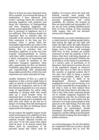 There is at least one more important issue      helpless. If everyone strives for such self-
left to consider. In reviewing the history of   limiting rewards, most people will
materialism, I have discussed John              necessarily remain frustrated, resulting in
Locke's warnings about the necessity of         personal      unhappiness     and     social
pursuing happiness with prudence and            instability. By contrast, the rewards of
about the importance of distinguishing          flow are open-ended and inexaustible: If I
real from imaginary happiness. Are              get my joy from cooking Mediterranean
similar caveats applicable to flow? Indeed,     food, or from surfing, or from coaching
flow is necessary to happiness, but it is       Little League, this will not decrease
not sufficient. This is because people can      anyone else's happiness.
experience flow in activities that are
enjoyable at the moment but will detract        Unfortunately, too many institutions have
from enjoyment in the long run. For             a vested interest in making people believe
instance, when a person finds few               that buying the right car, the right soft
meaningful opportunities for action in the      drink, the right watch, the right education
environment, he or she will often resort to     will vastly improve their chances of being
finding flow in activities that are             happy, even if doing so will mortgage
destructive, addictive, or at the very least    their lives. In fact, societies are usually
wasteful (Csikszentmihalyi & Larson,            structured so that the majority is led to
1978; Sato, 1988). Juvenile crime is rarely     believe that their well-being depends on
a direct consequence of deprivation but         being passive and contented. Whether the
rather is caused by boredom or the              leadership is in the hands of a priesthood,
frustration teenagers experience when           of a warrior caste, of merchants, or of
other opportunities for flow are blocked.       financiers, their interest is to have the rest
Vandalism, gang fights, promiscuous sex,        of the population depend on whatever
and experimenting with psychotropic             rewards they have to offer—be it eternal
drugs might provide flow at first, but such     life, security, or material comfort. But if
experiences are rarely enjoyable for long.      one puts one's faith in being a passive
                                                consumer—of products, ideas, or mind-
Another limitation of flow as a path to         altering drugs—one is likely to be
happiness is that a person might learn to       disappointed.       However,       materialist
enjoy an activity so much that everything       propaganda is clever and convincing. It is
else pales by comparison, and he or she         not so easy, especially for young people, to
then becomes dependent on a very narrow         tell what is truly in their interest from
range of opportunities for action while         what will only harm them in the long run.
neglecting to develop skills that would         This is why John Locke cautioned people
open up a much broader arena for                not to mistake imaginary happiness for
enjoyment later. A chess master who can         real happiness and why 25 centuries ago
enjoy only the game and a workaholic who        Plato wrote that the most urgent task for
feels alive only while on the job are in        educators is to teach young people to find
danger of stunting their full development       pleasure in the right things. Now this task
as persons and thus of forfeiting future        falls partly on our shoulders. The job
opportunities for happiness.                    description for psychologists should
                                                encompass discovering what promotes
In one respect, the negative impact on the      happiness, and the calling of psychologists
social environment of an addiction to flow      should include bringing this knowledge to
is less severe than that of an addiction to     public awareness.
material rewards. Material rewards are
zero–sum: To be rich means that others
must be poor; to be famous means that           As social pedagogues, the job description
others must be anonymous; to be                 for residential child care workers should
powerful means that others must be              probably encompass this as well. We
 