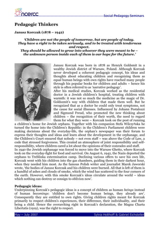 Social Pedagogy Seminars

Pedagogic Thinkers
Janusz Korczak (1878 – 1942)

     ‘Children are not the people of tomorrow, but are people of today.
  They have a right to be taken seriously, and to be treated with tenderness
                                 and respect.
   They should be allowed to grow into whoever they were meant to be –
     the unknown person inside each of them is our hope for the future.’


                            Janusz Korczak was born in 1878 as Henryk Goldsmit in a
                            wealthy Jewish district of Warsaw, Poland. Although Korczak
                            never developed a coherent pedagogic concept, his ideas and
                            thoughts about educating children and recognizing them as
                            equal human beings with own rights have reached many people
                            through his popular books for children and adults – hence his
                            style is often referred to as ‘narrative pedagogy’.
                            After his medical studies, Korczak worked as the residential
                            doctor in a Jewish children’s hospital, treating children with
                            warmth: it was not so much the medicine as the magic of Dr.
                            Goldszmit’s way with children that made them well. But he
                            recognized that as a doctor he could only treat symptoms, not
                            the cause for social illnesses. Influenced by Johann Pestalozzi
                            and Sigmund Freud, who promoted the new thinking about
                            children – the recognition of their worth, the need to regard
                            them for what they were – Korczak took on the post of running
a children’s home for Jewish orphans. Together with his companion Stefa Wilczyńska he
turned the home into the Children’s Republic: in the Children’s Parliament children were
making decisions about the everyday-life, the orphan’s newspaper was their forum to
express their thoughts and ideas and learn about the development in the orphanage, and
the Children’s Court ensured that nobody – not even staff – was above the Code of Law, a
code that stressed forgiveness. This created an atmosphere of joint responsibility and self-
responsibility, where children cared a lot about the opinions of their comrades and staff.
In 1940 the Jewish orphanage was forced to move into the Warsaw Ghetto, where Korczak
took on the everyday-fight for food and survival. On August 6, 1942, the Nazis deported the
orphans to Treblinka extermination camp. Declining various offers to save his own life,
Korczak went with his children into the gas chambers, guiding them in their darkest hour,
when they needed him most. As the famous Polish writer and journalist Marek Jaworski
wrote, ‘the bodies of Janusz Korczak and his children were burned. All that is left of them is
a handful of ashes and clouds of smoke, which the wind has scattered to the four corners of
the earth. However, with this smoke Korczak’s ideas circulate around the world – ideas
which nothing can destroy or consign to oblivion now’.

Pedagogic ideas:
Underpinning Korczak’s pedagogic ideas is a concept of children as human beings instead
of human becomings: ‘children don’t become human beings, they already are’.
Consequently they are entitled to own rights. Giving children rights meant for Korczak
primarily to respect children’s experiences, their difference, their individuality, and their
being a child. Hence the overarching right in Korczak’s declaration, the Magna Charta
Libertatis (1919), was the right to respect.

May – July 2007                                          Sylvia Holthoff & Gabriel Eichsteller
 