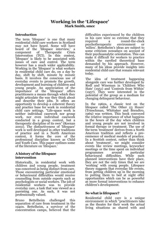 Working in the ‘Lifespace’
                                    Mark Smith, smcc

Introduction                                   difficulties experienced by the children
The term 'lifespace' is one that many          in his care were so extreme that they
residential child care workers in Scotland     required          a        round-the-clock
may not have heard. Some will have             psychotherapeutic       environment      or
heard of the 'lifespace interview,' a          'milieu'. Bettelheim's ideas are subject to
component        of    Therapeutic    Crisis   some criticism nowadays on account of
Intervention (TCI). In this context,           their psychoanalytic orientation. This can
'lifespace' is likely to be associated with    make it difficult for workers to practice
issues of care and control. The term           within the rarefied theoretical base
however has a much wider applicability.        demanded by his approach. However,
Working in the 'lifespace' is what workers     many of his ideas provide insights into
in residential child care do, on a day by      residential child care that remain relevant
day, shift by shift, minute by minute          today.
basis. It involves the conscious use of        The idea of treatment happening
everyday events to promote the growth,         alongside care was further developed by
development and learning of children and       Redl and Wineman in 'Children Who
young people. An appreciation of the           Hate' (1951) and 'Controls from Within'
importance of the 'lifespace' offers           (1957). They were interested in the
practitioners a means through which they       potential of the group as a medium for
might articulate the way they think about      changing delinquent behaviour.
and describe their jobs. It offers an
opportunity to develop a coherent theory       In the 1960s, a classic text on the
and practice base for work in residential      lifespace called 'The Other 23 Hours'
child care settings. "Life-space work is       (Trieschman, Whittaker and Brendtro,
neither individual casework nor group          1969) was written. This book conveyed
work, nor even individual casework             the relative importance of what happens
conducted in a group context, but a            in the hours of the day when children
therapeutic discipline of its own" (Keenan     and young people are not involved in
2002). The distinctiveness of 'lifespace'      formal therapy or treatment. The use of
work is well developed in other traditions     the term 'treatment' derives from a North
of practice and in a North American            American tradition and reflects a pre-
context, it forms the core of the              eminence of medical models of practice.
professional discipline known as Child         In a Scottish context, rather than think
and Youth Care. This paper outlines some       about 'treatment', we might consider
of the literature on 'lifespace.'              events like review meetings, keyworker
                                               meetings or the time spent on individual
A history of the lifespace                     programmes        around        particular
                                               behavioural difficulties. While such
intervention                                   planned interventions have their place,
Historically, in residential work with         they are not the only times that we are
children and young people, treatment           'working' with young people. Lifespace
was conceived as being distinct from care.     theory suggests that everyday life events,
Those encountering particular emotional        from getting children up in the morning
or behavioural difficulties would receive      to putting them to bed at night offer
counselling from outside experts such as       opportunities which can be as powerful
psychologists or social workers. The job of    as more formal interventions to enhance
residential workers was to provide             children's development.
everyday care, a task that was viewed as a
parenting one. As such, it was not
professionally valued.                         So what is lifespace?
                                               Residential child care is a unique
Bruno Bettelheim challenged this               environment in which "practitioners take
separation of care from treatment in the       as the theatre for their work the actual
1940s. Bettelheim, a survivor of the           living situations as shared with and
concentration camps, believed that the
 