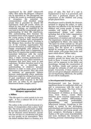 experienced by the child" (Ainsworth            sense of calm. The 'feel' of a unit is
1981). They share the lifespace. Lifespace      fundamental to how it is perceived, and
can be described as "the therapeutic use        will have a profound impact on the
of daily life events in residential settings.   experiences of the children and young
It    recognises       the    potential   for   people placed there.
communication with troubled young
people that is provided by shared life          Practitioners need to identify the elements
experiences. Daily life events, which are       involved in shaping the milieu, in order
shared by care staff and young people in        that they can influence it for the benefit of
residential settings, are exploited by the      children and young people. A range of
care team to help the young people gain an      variables will impact on the milieu;
understanding of their life experiences.        organisational design and culture,
This understanding then becomes the             including that of the wider organisation,
foundation from which support is given to       physical     environment         and     the
the young person to help him/her gain           composition of resident and staff groups.
control over his/her daily environment"         The importance of physical environment
(Murphy and Graham 2002). Working in            is highlighted by Maier, who claims that
the lifespace then, involves the conscious      "the space we create controls us." He goes
use of the everyday opportunities that          on to suggest, quoting Redl and Wineman
present themselves in residential work, to      (1957), that the layout of a building
engage meaningfully with children and
young people about what is happening in         should be arranged to ensure, "an area
their lives. It requires that workers connect   which smiles, with props that invite, and
immediate behaviour with the overall            space which allows" (Maier 1982).
situations in which they are involved.          Healthy milieux are likely to promote
Thus, a child's seeming misbehaviour in         positive growth for those who live and
the here and now may reflect emotions or        work in them. A sense of wanting to be
responses that have their roots in past         there will be apparent in the fabric and
experience. Workers therefore need to try       furnishings, through the construction of
and build up a knowledge and
understanding of children's personal            the rhythms, rituals and routines and
histories in order to make sense of their       through the attitudes of staff and young
behaviours in the present. They also need       people. Conversely, if these aspects of a
to maintain an appropriate balance              unit are not given adequate attention and
between understanding where particular          are not functioning effectively, the quality
behaviours might be coming from in terms        of care will be inadequate.
of past experiences and presenting an
authoritative adult response in the here        2.Developmental Group Care
and now, in order to set appropriate
behavioural limits. (Anglin, 2001)              Developmental care has become a
                                                significant theme in residential child care
                                                and is synonymous with the work of
  Terms and ideas associated with               Maier. In a key paper, 'The Core of Care:
      lifespace approaches                      Essential       Ingredients      for     the
                                                Development of Children at Home and
1. Milieu                                       Away from Home,' (1979) Maier
"The life-space is a mini society in its own    identifies seven essential components of
                                                care; bodily comfort, differentiation,
right.. .it has a cultural life of its own."    rhythmic      interaction,    predictability,
(Keenan 2002)                                   dependability,       and       personalised
The milieu is the overall environment of a      behavioural training. Caregiving in this
home. It encapsulates what a place 'feels'      model is rooted in the developing,
like. The term is not particularly tangible.    individualised and reciprocal interactions
It has been described as the 'particles in      between children and young people and
the air' (Euroarc 2002) However, anyone         their caregivers. Developing a common
who has set foot in a residential unit picks    rhythm or 'fit' and a sense of predictability
up very quickly on its atmosphere. They         and trust, facilitates the formation of
can detect whether there is a tension, or a     enduring personal relationships between
 
