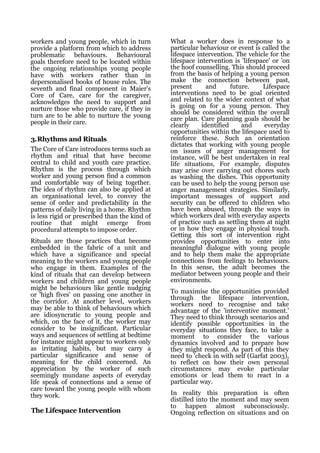 workers and young people, which in turn        What a worker does in response to a
provide a platform from which to address       particular behaviour or event is called the
problematic behaviours. Behavioural            lifespace intervention. The vehicle for the
goals therefore need to be located within      lifespace intervention is 'lifespace' or 'on
the ongoing relationships young people         the hoof counselling. This should proceed
have with workers rather than in               from the basis of helping a young person
depersonalised books of house rules. The       make the connection between past,
seventh and final component in Maier's         present       and      future.    Lifespace
Core of Care, care for the caregiver,          interventions need to be goal oriented
acknowledges the need to support and           and related to the wider context of what
nurture those who provide care, if they in     is going on for a young person. They
turn are to be able to nurture the young       should be considered within the overall
                                               care plan. Care planning goals should be
people in their care.                          clearly     identified     and     everyday
                                               opportunities within the lifespace used to
3.Rhythms and Rituals                          reinforce these. Such an orientation
                                               dictates that working with young people
The Core of Care introduces terms such as      on issues of anger management for
rhythm and ritual that have become             instance, will be best undertaken in real
central to child and youth care practice.      life situations, For example, disputes
Rhythm is the process through which            may arise over carrying out chores such
worker and young person find a common          as washing the dishes. This opportunity
and comfortable way of being together.         can be used to help the young person use
The idea of rhythm can also be applied at      anger management strategies. Similarly,
an organisational level, to convey the         important messages of support and
sense of order and predictability in the       security can be offered to children who
patterns of daily living in a home. Rhythm     have been abused, through the ways in
is less rigid or prescribed than the kind of   which workers deal with everyday aspects
routine that might emerge from                 of practice such as settling them at night
procedural attempts to impose order.           or in how they engage in physical touch.
                                               Getting this sort of intervention right
Rituals are those practices that become        provides opportunities to enter into
embedded in the fabric of a unit and           meaningful dialogue with young people
which have a significance and special          and to help them make the appropriate
meaning to the workers and young people        connections from feelings to behaviours.
who engage in them. Examples of the            In this sense, the adult becomes the
kind of rituals that can develop between       mediator between young people and their
workers and children and young people          environments.
might be behaviours like gentle nudging
                                               To maximise the opportunities provided
or 'high fives' on passing one another in      through the lifespace intervention,
the corridor. At another level, workers        workers need to recognise and take
may be able to think of behaviours which       advantage of the 'interventive moment.'
are idiosyncratic to young people and          They need to think through scenarios and
which, on the face of it, the worker may       identify possible opportunities in the
consider to be insignificant. Particular       everyday situations they face, to take a
ways and sequences of settling at bedtime      moment to consider the various
for instance might appear to workers only      dynamics involved and to prepare how
as irritating habits, but may carry a          they might respond. As part of this they
particular significance and sense of           need to 'check in with self (Garfat 2003),
meaning for the child concerned. An            to reflect on how their own personal
appreciation by the worker of such             circumstances may evoke particular
seemingly mundane aspects of everyday          emotions or lead them to react in a
life speak of connections and a sense of       particular way.
care toward the young people with whom
they work.                                     In reality this preparation is often
                                               distilled into the moment and may seem
                                               to happen almost subconsciously.
The Lifespace Intervention                     Ongoing reflection on situations and on
 