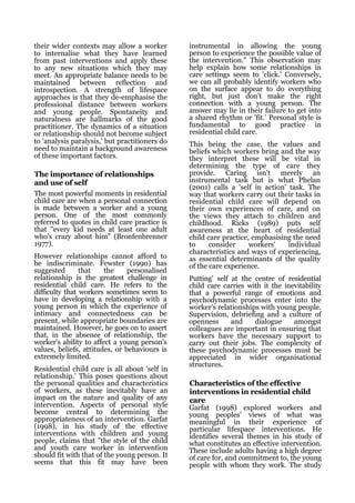 their wider contexts may allow a worker         instrumental in allowing the young
to internalise what they have learned           person to experience the possible value of
from past interventions and apply these         the intervention." This observation may
to any new situations which they may            help explain how some relationships in
meet. An appropriate balance needs to be        care settings seem to 'click.' Conversely,
maintained between reflection and               we can all probably identify workers who
introspection. A strength of lifespace          on the surface appear to do everything
approaches is that they de-emphasise the        right, but just don't make the right
professional distance between workers           connection with a young person. The
and young people. Spontaneity and               answer may lie in their failure to get into
naturalness are hallmarks of the good           a shared rhythm or 'fit.' Personal style is
practitioner. The dynamics of a situation       fundamental to good practice in
or relationship should not become subject       residential child care.
to 'analysis paralysis,' but practitioners do   This being the case, the values and
need to maintain a background awareness         beliefs which workers bring and the way
of these important factors.                     they interpret these will be vital in
                                                determining the type of care they
The importance of relationships                 provide. Caring isn't merely an
and use of self                                 instrumental task but is what Phelan
                                                (2001) calls a 'self in action' task. The
The most powerful moments in residential        way that workers carry out their tasks in
child care are when a personal connection       residential child care will depend on
is made between a worker and a young            their own experiences of care, and on
person. One of the most commonly                the views they attach to children and
referred to quotes in child care practice is    childhood. Ricks (1989) puts self
that "every kid needs at least one adult        awareness at the heart of residential
who's crazy about him" (Bronfenbrenner          child care practice, emphasising the need
1977).                                          to     consider     workers'    individual
                                                characteristics and ways of experiencing,
However relationships cannot afford to          as essential determinants of the quality
be indiscriminate. Fewster (1990) has           of the care experience.
suggested       that    the     personalised
relationship is the greatest challenge in       Putting' self at the centre of residential
residential child care. He refers to the        child care carries with it the inevitability
difficulty that workers sometimes seem to       that a powerful range of emotions and
have in developing a relationship with a        psychodynamic processes enter into the
young person in which the experience of         worker's relationships with young people.
intimacy and connectedness can be               Supervision, debriefing and a culture of
present, while appropriate boundaries are       openness      and    dialogue     amongst
maintained. However, he goes on to assert       colleagues are important in ensuring that
that, in the absence of relationship, the       workers have the necessary support to
worker's ability to affect a young person's     carry out their jobs. The complexity of
values, beliefs, attitudes, or behaviours is    these psychodynamic processes must be
extremely limited.                              appreciated in wider organisational
                                                structures.
Residential child care is all about 'self in
relationship.' This poses questions about
the personal qualities and characteristics      Characteristics of the effective
of workers, as these inevitably have an         interventions in residential child
impact on the nature and quality of any         care
intervention. Aspects of personal style         Garfat (1998) explored workers and
become central to determining the               young peoples' views of what was
appropriateness of an intervention. Garfat      meaningful in their experience of
(1998), in his study of the effective           particular lifespace interventions. He
interventions with children and young           identifies several themes in his study of
people, claims that "the style of the child     what constitutes an effective intervention.
and youth care worker in intervention           These include adults having a high degree
should fit with that of the young person. It    of care for, and commitment to, the young
seems that this fit may have been               people with whom they work. The study
 