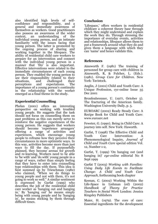 also identified high levels of self-           Conclusion
confidence and responsibility, and a
general and immediate awareness of             'Lifespace,' offers workers in residential
themselves as workers. Good practitioners      childcare a coherent theory base through
also possess an awareness of the wider         which they might understand and explain
context, an understanding of the               the work they do. Through stressing the
individual young person, and an intimate       importance of everyday events, activities
familiarity with the issues facing that        and relationships, lifespace allows them to
young person. The latter is promoted by        put a framework around what they do and
the ongoing process of sharing and             gives them a language with which they
working together in the lifespace. The         can 'name' and hence validate this.
ability of residential child care workers to
prepare for an intervention and connect
with the individual young person in a          References
manner that 'fits' is also important.          Ainsworth F. (1981) The training of
Effective interventions were related to the    personnel for group care with children in
immediate circumstances of each young
person. They enabled the young person to       Ainsworth, R, & Fulcher, L. (Eds.).
see their responsibility related to their      (1981). Group Care for Children. New
situations,     and     challenged     their   York: Tavistock.
perceptions     and     expectations.   The
importance of a young person's continuity      Anglin, J (2001) Child and Youth Care: A
in the relationship with the worker            Unique Profession, cyc-online Issue 35
emerged as a final theme in the study.         Dec 2001
                                               Bronfenbrenner, U. (1977, October 5).
Experiential Counselling                       The fracturing of the American family.
Phelan (2001) offers an interesting            Washington University Daily, p. 5.
perspective on working with troubled
young people. He suggests that the task        EUROARC (2002) Ready Steady Care: A
should not focus on counselling them on        Recipe Book for Child and Youth Care:
past problems as this can merely serve to      www.euroarc.net
reinforce the negative experiences of the      Fewster, G. (1990). Being in Child Care: A
young person. He suggests that workers
should become 'experience arrangers'           journey into self. New York: Haworth.
offering a range of activities and             Garfat, T (1998) The Effective Child and
experiences, which encourage young             Youth       Care    Intervention:      A
people to reframe how they perceive their      Phenomenological Inquiry, Journal of
circumstances in more optimistic ways. In
this way, activities become more than just     Child and Youth Care special edition Vol.
ways to fill the day. If purposefully          12, Number 1-2,
planned, they become arenas for growth         Garfat, T. (1999) 'On hanging out (and
and re-learning. Workers need to be able
to 'be with' and 'do with' young people in a   hanging in)' eye-online editorial No 8
range of ways, rather than simply feeling      Sept 1999
that they have to enter into counselling       Garfat T (2003) Working with Families:
type relationships with them. This idea is     Using Daily Life Events to Facilitate
best summed up by Trieschman (1982)
who claimed, "When we do things to             Change: A Child and Youth Care
young people and not with them, it's not       Approach, forthcoming book chapter
going to work so well." A similar sentiment    Keenan, C. (2002) Working Within the
is expressed by Garfat (1999) who              Life-Space in Lishman (ed) (2002)
describes the job of the residential child
care worker as 'hanging out and hanging        Handbook of Theory for Practice
in.' By 'hanging out' he means simply          Teachers in Social Work London: Jessica
being with young people and by 'hanging        Kingsley Publishers
in', he means sticking by them through
difficult times.                               Maier, H. (1979). The core of care:
                                               Essential ingredients for the development
 