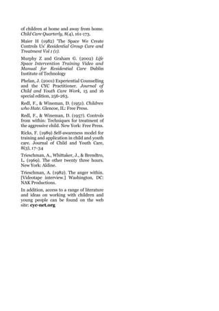 of children at home and away from home.
Child Care Quarterly, 8(4), 161-173.
Maier H (1982) 'The Space We Create
Controls Us' Residential Group Care and
Treatment Vol 1 (1).
Murphy Z and Graham G. (2002) Life
Space Intervention Training Video and
Manual for Residential Care Dublin
Institute of Technology
Phelan, J. (2001) Experiential Counselling
and the CYC Practitioner. Journal of
Child and Youth Care Work, 15 and 16
special edition, 256-263.
Redl, F., & Wineman, D. (1951). Children
who Hate. Glencoe, IL: Free Press.
Redl, F., & Wineman, D. (1957). Controls
from within: Techniques for treatment of
the aggressive child. New York: Free Press.
Ricks, F. (1989) Self-awareness model for
training and application in child and youth
care. Journal of Child and Youth Care,
8(3), 17-34
Trieschman, A., Whittaker, J., & Brendtro,
L. (1969). The other twenty three hours.
New York: Aldine.
Trieschman, A. (1982). The anger within.
[Videotape interview.] Washington, DC:
NAK Productions.
In addition, access to a range of literature
and ideas on working with children and
young people can be found on the web
site: cyc-net.org
 