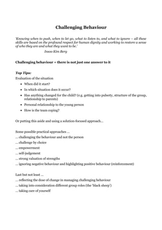 Challenging Behaviour

‘Knowing when to push, when to let go, what to listen to, and what to ignore – all these
skills are based on the profound respect for human dignity and working to restore a sense
of who they are and what they want to be.’
                       Insoo Kim Berg


Challenging behaviour = there is not just one answer to it


Top Tips:
Evaluation of the situation
   • When did it start?
   • In which situation does it occur?
   • Has anything changed for the child? (e.g. getting into puberty, structure of the group,
     relationship to parents)
   • Personal relationship to the young person
   • How is the team coping?


Or putting this aside and using a solution-focused approach…


Some possible practical approaches …
… challenging the behaviour and not the person
… challenge by choice
… empowerment
… self-judgement
… strong valuation of strengths
… ignoring negative behaviour and highlighting positive behaviour (reinforcement)


Last but not least …
… reflecting the dose of change in managing challenging behaviour
… taking into consideration different group roles (the ‘black sheep’)
… taking care of yourself
 