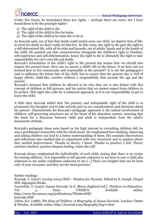 Social Pedagogy Seminars
Under this frame, he formulated three key rights – ‘perhaps there are more, but I have
found these to be the principle rights’:
 1) The right of the child to die.
 2) The right of the child to live for today.
 3) The right of the child to be what she or he is.
As Korczak said, out of fear that death could snatch away our child, we deprive him of life;
to avert his death we don’t really let him live. In this sense, the right to die puts the right to
a self-determined life, with all its risks and hazards, out of adults’ hands and in the hands of
the child. He pointed out that overprotection disregards the children’s right to freedom,
self-experience and self-determination; hence the right to die is ultimately the right to take
responsibility for one’s own life and death.
Korczak’s formulation of the child’s right to the present day means that ‘we should also
respect the present hour. How can we assure a child’s life in the future, if we have not yet
learned how to live consciously and responsibly in the present?’ It is not the pedagogue’s
task to influence the future fate of the child, but to ensure that the present day is ‘full of
happy efforts, child-like, carefree without a responsibility that exceeds the age and the
powers’.
Korczak’s demand that children be allowed to be who they are is also linked with this
concept of children as full persons, and his notion that we cannot expect from children to
be perfect. This right also calls for a relational approach, as it is our responsibility to get to
know the child.

A little later Korczak added that ‘the primary and indisputable right of the child is to
pronounce his thoughts and to take actively part in our considerations and decisions about
his person’. Characteristic for Korczak’s pedagogic approach is the radical involvement of
children: self-governing structures are at the heart of his education system, ensuring that
the basis for a discourse between child and adult is independent from the adult’s
humanistic attitude.

Korczak’s pedagogic ideas were based on his high interest in everything children did; he
was a practitioner-researcher with his whole heart. He emphasised how studying, observing
and asking children can lead to a better understanding of them. His constant observations
and reflections also enabled him to experiment with new structures and to analyse where
they needed improvement. ‘Thanks to theory, I know. Thanks to practice, I feel. Theory
enriches intellect, practice deepens feeling, trains the will’.

Korczak always emphasised the individuality of each child, stating that there is no recipe
for rearing children: ‘it is impossible to tell parents unknown to me how to rear a child also
unknown to me under conditions unknown to me […] There are insights that can be born
only of your own pain, and they are the most precious.’


further readings:
Korczak, J. (2007). Loving every Child – Wisdom for Parents. Edited by S. Joseph. Chapel
Hill: Algonquin Books.
Lewowicki, T. (1997). Janusz Korczak. In E. Morsy-Zaghloul (ed.). Thinkers on Education.
Vol.            3.          Paris:          UNESCO.            Available          online:
http://www.ibe.unesco.org/publications/ThinkersPdf/
korczaks.PDF
Lifton, B.J. (1988). The King of Children: A Biography of Janusz Korczak. London: Chatto
& Windus. Available online: http://korczak.com/Biography/kap-0.htm

May – July 2007                                            Sylvia Holthoff & Gabriel Eichsteller
 