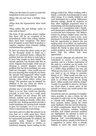 ‘When are the times it’s easier to resist the   change wished for. When working with a
temptation to lose your temper?’                family, a network of professionals or some
                                                other group, it is usually helpful to ask
‘When did you last have a holiday from
                                                each participant for a rating. Differences
OCD?’
                                                between ratings should be explored as
‘When does the hyperactivity show itself        they often highlight important clues to
less?’                                          maintaining and developing progress. For
‘What makes the sad feelings easier to          example, in a consultation with a family,
cope with at times?’                            each parent gave a different rating of their
                                                10-year-old son’s behaviour. The father’s
The form of the question always implies         reason for giving a higher score, and the
that there will be an exception to be           mother’s for giving a lower score, were
remembered, rather than asking whether          discussed. It emerged that the father had
there have been exceptions. The latter          had the opportunity to observe the son
form of inquiry is more likely to produce a     making more of an effort. An exploration
negative response from someone feeling          of the situation in which this had occurred
overwhelmed by a problem.                       helped the family to plan some ways to
To find out where the client wants to get       sustain progress, as well as letting the son
to, the therapist needs to build up a           know that his efforts had been
picture of a preferred future, without the      appreciated.
problem that has led them to seek help or       It is unusual, although not unknown, for
to have help sought on their behalf. The        individuals to answer ‘0’ to a rating
miracle question was devised with this in       question and so a further exploration of
mind. ‘Suppose that tonight, while you are      the path to a solution can be made. For
sleeping, a miracle happens and the             example, if a parent replies ‘3’ in relation
problem that has been troubling you sorts       to a child’s sleep problems one may ask
itself out overnight… what would you see        ‘What got you from 0 to 3?… What would
the next morning that would let you know        you need to go on doing to maintain
the miracle had happened? What would            things at 3?… What would you take as a
you find yourself doing the day after the       sign that your rating had moved up the
miracle, what would others notice you           scale to 4?..What would you be doing
doing?’ The question may be adapted for         then?…What would your child be doing?’
children or for any client for whom a           Usually it is possible to observe, ‘So there
‘miracle’ might prove unsuitable.               are times when it seems some of the
Another way to ask about a problem-free         miracle (or future you would prefer) has
future is to say ‘how would you describe        already happened’.
yourself, at your best, on a really good        Toward the end of a meeting it is helpful,
day?’ Miracles are not always the well          when possible, to take a break, for the
formed, realistic and concrete goals the        therapist to collect his or her thoughts or
therapist is aiming to identify, rather they    to consult with colleagues if any have
point the way. Scaling questions provide a      been present, before giving the client
useful technique for moving from miracle        some feedback. This has several elements,
to goal. For example, ‘on a 0 to 10 scale,      of which compliments, about the client’s
where 0 represents the worst things             strengths, resources, solution building
have been and 10 is after the miracle (or at    activities and related personal qualities
your best on a really good day), where          are highlighted. An attempt is made to
would you say you are today?’ Scaling can       acknowledge the problem in a non-
be represented pictorially for children, for    blaming and non-pathologising way.
example    using     degrees     of   facial    Tasks may be given, usually in the form of
expressions from ‘frowny’ to ‘smiley’, or       a suggestion to notice what is already
numbered stepping stones leading to the         helping to move the client toward a
 
