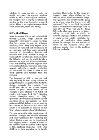 solution, to carry on and to build on           meetings. Their wishes for the future are
partial successes. Subsequent sessions          respected, even when challenging the
follow up what is working for the client,       views of adults who have actively sought
for example, what is helping the process of     help. Questions like ‘What would be going
moving up the scale toward a preferred          on in school when the teachers get off
future. There is an emphasis on questions       your case? What do you think they would
about exceptions, scales and coping.            need to see that would encourage them to
                                                back off?’ or ‘What will you be doing
                                                differently when your mum is no longer
SFT with children                               picking on you?’ help to clarify, in
Some features of SFT are particularly child     concrete language, what it is that the child
friendly (Lethem, 1994). Children are           or young person wants. Ironically, the
frequently apprehensive about meetings          process of clarification often reveals
that have arisen because of problems            wished for changes that the teacher or
involving them. They may expect to be           parent in the examples would also
criticised or punished and be reluctant to      welcome, despite views of the problem
say anything lest they draw unwanted            differing markedly.
attention to themselves. Parents and
teachers may have reached a stage of
blaming both the child and themselves for
the difficulty, and may be unable to take a
constructive approach without assistance.
SFT’s non-blaming attitude, together with
problem free talk and exception gathering,
serves to widen the perspective, reminding
all concerned that there is more to the
child, parents and teachers than the
problem.
The language of SFT is concrete and
relatively easy for even young children to
grasp; therapists ask participants to clarify
abstract concepts. For example, ‘How
would you like to see greater respect
shown to you?’ ‘What counts as an
example of good attitude ?’ or ‘What will
greater self-esteem look like?’ Solution
focused therapists rarely ask ‘Why’
questions. Children usually cannot answer
questions about the reasons for their
actions and their failure to do so tends to
be a source of frustration for concerned
adults. SFT concentrates instead on the
‘how, when, what and where’ of solutions.
The approach utilises the imaginations of
children, through the miracle question
and other techniques for visualising the
future. Rating scales can be transformed
into stepping stones, rungs of a ladder or
the distance from the bottom to the top of
a hill, enabling individual work with
children or their participation in family
 