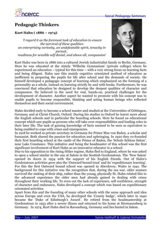 Social Pedagogy Seminars

Pedagogic Thinkers
Kurt Hahn ( 1886 – 1974)

     ‘I regard it as the foremost task of education to ensure
                   the survival of these qualities:
  an enterprising curiosity, an undefeatable spirit, tenacity in
                              pursuit,
  readiness for sensible self denial, and above all, compassion’

Kurt Hahn was born in 1886 into a cultured Jewish industrialist family in Berlin, Germany.
Here he was educated at the stately ‘Wilhelm Gymnasium’ (private college) where he
experienced an education – typical for this time – with a very strong focus on learning facts
and being diligent. Hahn saw this mainly cognitive orientated method of education as
inefficient in preparing the pupils for life after school and the demands of society. He
himself developed a pedagogic concept of learning which emphasized on the forming of a
personality as a whole, instead on learning strictly by and with books. Furthermore, he was
convinced that education be designed to develop the deepest qualities of character and
compassion. He believed in the need for real, hands-on, practical challenges for the
development of character. Another aspect he wanted to promote with his concept was to
enable pupils to become responsible, thinking and acting human beings who reflected
themselves and their social environment.

Hahn decided early to become a school master and studied at the Universities of Göttingen,
Germany and at Christ Church, Oxford. During his studies in Oxford he learnt more about
the English schools and in particular the boarding schools. Here he found an educational
concept which saw pupils as persons who will take over responsibilities and leading roles in
their later life. The task of gaining knowledge of facts seemed to be seen as equivalent to
being enabled to cope with crises and emergencies.
In 1918 he worked as private secretary in Germany for Prince Max von Baden, a scholar and
humanist. Both shared the passion for education and upbringing. In 1920 they co-founded
their first boarding school at the castle of the Prince of Baden, the ‘Schule Schloss Salem’,
near Lake Constance. This initiative and being the headmaster of this school was the first
significant involvement of Kurt Hahn as an innovative educator in a school.
Due to his opposition to the rising Hitler regime, Hahn fled to England, where he was asked
to open a school similar to the one at Salem in the Scottish Gordonstoun. The ‘New Salem’
opened its doors in 1934 with the support of his English friends. Out of Hahn’s
Gordonstoun activities grew also the ‘Outward bound trust’ and its ‘expeditionary learning’.
For this the first Outward bound school was opened in Aberdovey, Wales in 1941. The
background for this initiative was the recognition that, during the sea war, older seamen
survived the sinking of their ship, rather than the young, physically fit. Hahn related this to
the advanced experience the older men had already gained in dealing with crises
throughout their working life. To even out the lack of experience, self confidence, strength
of character and endurance, Hahn developed a concept which was based on expeditionary
orientated activities.
Apart from this and the founding of many other schools with the same approach and idea
across Europe and even the USA, he developed the ‘County badge’, which later in 1940
became the ‘Duke of Edinburgh’s Award’. He retired from the headmastership at
Gordonstoun in 1953 after a severe illness and returned to his home at Hermannsberg in
Germany. In 1974, Kurt Hahn died in Ravensburg, Germany and lies buried in Salem.


May – July 2007                                          Sylvia Holthoff & Gabriel Eichsteller
 