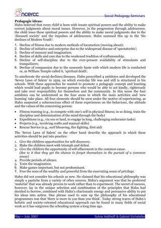 Social Pedagogy Seminars
Pedagogic ideas:
Hahn believed that every child is born with innate spiritual powers and the ability to make
correct judgments about moral issues. However, in the progression through adolescence,
the child loses these spiritual powers and the ability to make moral judgments due to the
‘diseased society’ and the impulses of adolescence. Hahn summed this up in the ‘Six
declines of Modern Youth’:
1. Decline of fitness due to modern methods of locomotion (moving about);
2. Decline of initiative and enterprise due to the widespread disease of ‘spectatoritis’;
3. Decline of memory and imagination;
4. Decline of skills and care due to the weakened tradition of craftsmanship;
5. Decline of self-discipline due to the ever-present availability of stimulants and
   tranquilizers;
6. Decline of compassion due to the unseemly haste with which modern life is conducted
   or, as William Temple called it, ‘spiritual death’.
To ameliorate the social declines/diseases, Hahn prescribed 4 antidotes and developed the
‘Seven Laws of Salem’ in 1929, on which everyday life was and still is structured in his
schools. With these approaches he wanted to promote a pedagogic concept and learning
which would lead pupils to become persons who would be able to act kindly, righteously
and take over responsibility for themselves and the community. In this sense the four
antidotes can be understood as the four areas in which the main activities and ‘new
learning’ take place. All four elements should be seen under the motive of experiencing, as
Hahn suspected a subconscious effect of these experiences on the behaviour, the attitude
and the values of the concerning person:
•    Fitness training (e.g., to compete with one’s self in physical fitness; in so doing, train the
     discipline and determination of the mind through the body)
•    Expeditions (e.g., via sea or land, to engage in long, challenging endurance tasks)
•    Projects (e.g., involving crafts and manual skills)
•    Rescue Service (e.g., surf lifesaving, fire fighting, first aid)
The ‘Seven Laws of Salem’ on the other hand describe the approach in which these
activities should be put into practice:
1. Give the children opportunities for self-discovery.
2. Make the children meet with triumph and defeat.
3. Give the children the opportunity of self-effacement in the common cause.
   (See to it that they get the chance to forget themselves in the pursuit of a common
   cause)
4. Provide periods of silence.
5. Train the imagination.
6. Make games important, but not predominant.
7. Free the sons of the wealthy and powerful from the enervating sense of privilege.
Hahn did not consider his schools as new. He claimed that his educational philosophy was
simply a pastiche from a variety of other sources. Hahn’s argument was that he preferred
‘material’ that was already proven to work rather than to experiment. The secret of success,
however, lay in the unique selection and combination of the principles that Hahn had
decided to borrow, combined with Hahn’s charismatic energy and persuasive ability to put
his ideas into action. One phrase used to sum up the philosophy of his educational
programmes was that ‘there is more in you than you think’. Today strong traces of Hahn’s
holistic and society-oriented educational approach can be found in many fields of social
work as it has outgrown the schooling system a long time ago.


May – July 2007                                             Sylvia Holthoff & Gabriel Eichsteller
 