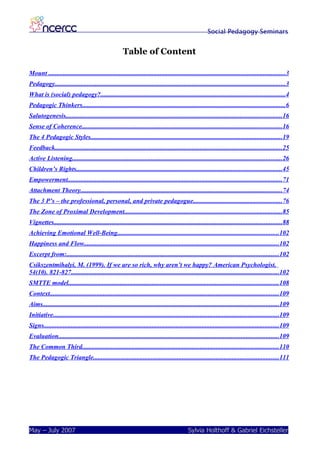 Social Pedagogy Seminars


                                                       Table of Content

Mount ...................................................................................................................................................3
Pedagogy...............................................................................................................................................3
What is (social) pedagogy?..................................................................................................................4
Pedagogic Thinkers..............................................................................................................................6
Salutogenesis......................................................................................................................................16
Sense of Coherence............................................................................................................................16
The 4 Pedagogic Styles.......................................................................................................................19
Feedback.............................................................................................................................................25
Active Listening..................................................................................................................................26
Children’s Rights...............................................................................................................................45
Empowerment.....................................................................................................................................71
Attachment Theory.............................................................................................................................74
The 3 P’s – the professional, personal, and private pedagogue.......................................................76
The Zone of Proximal Development..................................................................................................85
Vignettes.............................................................................................................................................88
Achieving Emotional Well-Being....................................................................................................102
Happiness and Flow.........................................................................................................................102
Excerpt from:...................................................................................................................................102
Csikszentmihalyi, M. (1999). If we are so rich, why aren’t we happy? American Psychologist,
54(10). 821-827.................................................................................................................................102
SMTTE model..................................................................................................................................108
Context..............................................................................................................................................109
Aims..................................................................................................................................................109
Initiative............................................................................................................................................109
Signs..................................................................................................................................................109
Evaluation........................................................................................................................................109
The Common Third..........................................................................................................................110
The Pedagogic Triangle...................................................................................................................111




May – July 2007                                                                               Sylvia Holthoff & Gabriel Eichsteller
 
