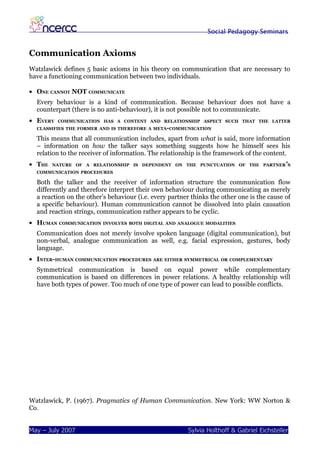 Social Pedagogy Seminars


Communication Axioms
Watzlawick defines 5 basic axioms in his theory on communication that are necessary to
have a functioning communication between two individuals.

• ONE CANNOT NOT COMMUNICATE
  Every behaviour is a kind of communication. Because behaviour does not have a
  counterpart (there is no anti-behaviour), it is not possible not to communicate.
• EVERY   COMMUNICATION HAS A CONTENT AND RELATIONSHIP ASPECT SUCH THAT THE LATTER
  CLASSIFIES THE FORMER AND IS THEREFORE A META-COMMUNICATION

  This means that all communication includes, apart from what is said, more information
  – information on how the talker says something suggests how he himself sees his
  relation to the receiver of information. The relationship is the framework of the content.
• THE   NATURE OF A RELATIONSHIP IS DEPENDENT ON THE PUNCTUATION OF THE PARTNER ’S
  COMMUNICATION PROCEDURES

  Both the talker and the receiver of information structure the communication flow
  differently and therefore interpret their own behaviour during communicating as merely
  a reaction on the other’s behaviour (i.e. every partner thinks the other one is the cause of
  a specific behaviour). Human communication cannot be dissolved into plain causation
  and reaction strings, communication rather appears to be cyclic.
• HUMAN COMMUNICATION INVOLVES BOTH DIGITAL AND ANALOGUE MODALITIES
  Communication does not merely involve spoken language (digital communication), but
  non-verbal, analogue communication as well, e.g. facial expression, gestures, body
  language.
• INTER-HUMAN COMMUNICATION PROCEDURES ARE EITHER SYMMETRICAL OR COMPLEMENTARY
  Symmetrical communication is based on equal power while complementary
  communication is based on differences in power relations. A healthy relationship will
  have both types of power. Too much of one type of power can lead to possible conflicts.




Watzlawick, P. (1967). Pragmatics of Human Communication. New York: WW Norton &
Co.


May – July 2007                                         Sylvia Holthoff & Gabriel Eichsteller
 