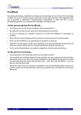 Social Pedagogy Seminars

Feedback
For giving and taking a feedback to enlarge your knowledge of yourself and the knowledge
of others of you it is useful to apply some rules for the actual process. The suggested rules
are to promote a constructive communication atmosphere in which the two or more
participating parties can exchange there thoughts and impressions.

As the person giving the feedback...
•   Ask if the person wants to have feedback and is prepared for it.
•   Be authentic in what you say and select which aspects have priority.
•   If you are referring to a specific incident try to offer the feedback as immediate as
    possible.
•   Start with the positive things and be conscious to value the person’s achievements.
•   Don’t use the feedback as an opportunity to ‘get back’ at someone.
•   Describe your perception of the actual incident, your personal feelings towards this and
    what you assume. Speak only for yourself and that by using the first person.
•   Try to avoid interpretations, accusations, judgments, lectures and speculations.

As the person receiving...
•   Listen patiently, don’t interrupt and try not to justify yourself.
•   Ask questions for understanding and study whether you have understood what the other
    person has said to you. Now you can give feedback to the feedback-giving person on how
    you feel with what has been said and after this – only after and not before – you can
    discuss what has been said.
•   Thank the other person for giving you feedback. You yourself decide which aspects you
    want to accept out of what has been said to you and how this will influence your future
    behaviour.




May – July 2007                                             Sylvia Holthoff & Gabriel Eichsteller
 