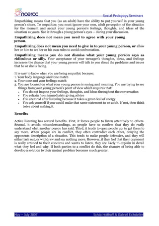 Social Pedagogy Seminars
Empathizing means that you (as an adult) have the ability to put yourself in your young
person’s shoes. To empathize, you must ignore your own, adult perception of the situation
for the moment and accept your young person’s feelings, thoughts, and ideas of the
situation as yours. See it through a young person’s eyes – during your discussion.
Empathizing does not mean you need to agree with your young
person.
Empathizing does not mean you need to give in to your young person, or allow
her or him to set her or his own rules to avoid confrontation.
Empathizing means you do not dismiss what your young person says as
ridiculous or silly. Your acceptance of your teenager’s thoughts, ideas, and feelings
increases the chance that your young person will talk to you about the problems and issues
that he or she is facing.

It is easy to know when you are being empathic because:
1. Your body language and tone match
2. Your tone and your feelings match
3. You are focused on what your young person is saying and meaning. You are trying to see
    things from your young person’s point of view which requires that:
    •  You do not impose your feelings, thoughts, and ideas throughout the conversation
    •  You refrain from immediately giving advice
    •  You are tired after listening because it takes a great deal of energy
    •  You ask yourself if you would make that same statement to an adult. If not, then think
       twice about making it.

Benefits

Active listening has several benefits. First, it forces people to listen attentively to others.
Second, it avoids misunderstandings, as people have to confirm that they do really
understand what another person has said. Third, it tends to open people up, to get them to
say more. When people are in conflict, they often contradict each other, denying the
opponents description of a situation. This tends to make people defensive, and they will
either lash out, or withdraw and say nothing more. However, if they feel that their opponent
is really attuned to their concerns and wants to listen, they are likely to explain in detail
what they feel and why. If both parties to a conflict do this, the chances of being able to
develop a solution to their mutual problem becomes much greater.




May – July 2007                                          Sylvia Holthoff & Gabriel Eichsteller
 