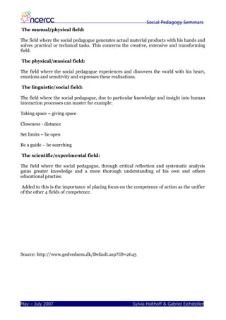 Social Pedagogy Seminars
The manual/physical field:

The field where the social pedagogue generates actual material products with his hands and
solves practical or technical tasks. This concerns the creative, extensive and transforming
field.

The physical/musical field:

The field where the social pedagogue experiences and discovers the world with his heart,
emotions and sensitivity and expresses these realisations.

The linguistic/social field:

The field where the social pedagogue, due to particular knowledge and insight into human
interaction processes can master for example:

Taking space – giving space

Closeness - distance

Set limits – be open

Be a guide – be searching

The scientific/experimental field:

The field where the social pedagogue, through critical reflection and systematic analysis
gains greater knowledge and a more thorough understanding of his own and others
educational practise.

Added to this is the importance of placing focus on the competence of action as the unifier
of the other 4 fields of competence.




Source: http://www.gedvedsem.dk/Default.asp?ID=2645




May – July 2007                                        Sylvia Holthoff & Gabriel Eichsteller
 