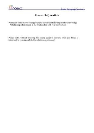 Social Pedagogy Seminars


                              Research Question

Please ask some of your young people to answer the following question in writing:
– What is important to you in the relationship with your key worker?




Please state, without knowing the young people’s answers, what you think is
important to young people in the relationship with you?
 