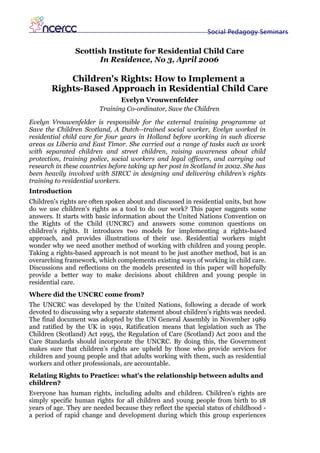 Social Pedagogy Seminars


                Scottish Institute for Residential Child Care
                       In Residence, No 3, April 2006

           Children's Rights: How to Implement a
       Rights-Based Approach in Residential Child Care
                               Evelyn Vrouwenfelder
                        Training Co-ordinator, Save the Children

Evelyn Vrouwenfelder is responsible for the external training programme at
Save the Children Scotland, A Dutch--trained social worker, Evelyn worked in
residential child care for four years in Holland before working in such diverse
areas as Liberia and East Timor. She carried out a range of tasks such as work
with separated children and street children, raising awareness about child
protection, training police, social workers and legal officers, and carrying out
research in these countries before taking up her post in Scotland in 2002. She has
been heavily involved with SIRCC in designing and delivering children's rights
training to residential workers.
Introduction
Children's rights are often spoken about and discussed in residential units, but how
do we use children's rights as a tool to do our work? This paper suggests some
answers. It starts with basic information about the United Nations Convention on
the Rights of the Child (UNCRC) and answers some common questions on
children's rights. It introduces two models for implementing a rights-based
approach, and provides illustrations of their use. Residential workers might
wonder why we need another method of working with children and young people.
Taking a rights-based approach is not meant to be just another method, but is an
overarching framework, which complements existing ways of working in child care.
Discussions and reflections on the models presented in this paper will hopefully
provide a better way to make decisions about children and young people in
residential care.
Where did the UNCRC come from?
The UNCRC was developed by the United Nations, following a decade of work
devoted to discussing why a separate statement about children's rights was needed.
The final document was adopted by the UN General Assembly in November 1989
and ratified by the UK in 1991, Ratification means that legislation such as The
Children (Scotland) Act 1995, the Regulation of Care (Scotland) Act 2001 and the
Care Standards should incorporate the UNCRC. By doing this, the Government
makes sure that children's rights are upheld by those who provide services for
children and young people and that adults working with them, such as residential
workers and other professionals, are accountable.
Relating Rights to Practice: what's the relationship between adults and
children?
Everyone has human rights, including adults and children. Children's rights are
simply specific human rights for all children and young people from birth to 18
years of age. They are needed because they reflect the special status of childhood -
a period of rapid change and development during which this group experiences
 