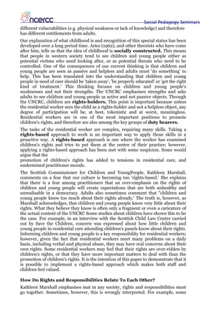 Social Pedagogy Seminars
different vulnerabilities (e.g. physical weakness or lack of knowledge) and therefore
has different entitlements from adults.
Our explanation of what childhood is and recognition of this special status has been
developed over a long period time. Aries (1962), and other theorists who have come
after him, tells us that the idea of childhood is socially constructed. This means
that people in western society tend to see children and young people either as
potential victims who need looking after, or as potential threats who need to be
controlled. One of the consequences of our current thinking is that children and
young people are seen as passive and helpless and adults must 'do something' to
help. This has been translated into the understanding that children and young
people in need of care should be 'taken away', 'be properly educated' or 'get the right
kind of treatment.' This thinking focuses on children and young people's
weaknesses and not their strengths. The UNCRC emphasises strengths and asks
adults to see children and young people as active and not passive objects. Through
the UNCRC, children are rights-holders. This point is important because unless
the residential worker sees the child as a rights-holder and not a helpless object, any
degree of participation will be, at best, tokenistic and at worst, meaningless.
Residential workers are in one of the most important positions to promote
children's rights, and therefore are also among the key groups of duty bearers.
The tasks of the residential worker are complex, requiring many skills. Taking a
rights-based approach to work is an important way to apply those skills in a
proactive way. A rights-based approach is one where the worker has examined
children's rights and tries to put them at the centre of their practice; however,
applying a rights-based approach has been met with some suspicion. Some would
argue that the
promotion of children's rights has added to tensions in residential care, and
undermined practitioner morale.
The Scottish Commissioner for Children and YoungPeople, Kathleen Marshall,
comments on a fear that our culture is becoming too 'rights-based.' She explains
that there is a fear among practitioners that an over-emphasis on the rights of
children and young people will create expectations that are both unhealthy and
unrealisable in a democracy. Adults also sometimes comment that "children and
young people know too much about their rights already.' The truth is, however, as
Marshall acknowledges, that children and young people know very little about their
rights. What they believe they know is often only a fragment or even a caricature of
the actual content of the UNCRC Some studies about children have shown this to be
the case. For example, in an interview with the Scottish Child Law Centre carried
out by Save the Children, concern was expressed about how little children and
young people in residential care attending children's panels know about their rights.
Informing children and young people is a key responsibility for residential workers;
however, given the fact that residential workers meet many problems on a daily
basis, including verbal and physical abuse, they may have real concerns about their
own rights. Some residential workers may feel that their rights are over-ridden by
children's rights, or that they have more important matters to deal with than the
promotion of children's rights. It is the intention of this paper to demonstrate that it
is possible to implement a rights-based approach which makes both staff and
children feel valued.

How Do Rights and Responsibilities Relate To Each Other?
Kathleen Marshall emphasises mat in any society, rights and responsibilities must
go together. Sometimes, however, this is wrongly interpreted. For example, some
 