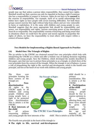 Social Pedagogy Seminars
people may say that unless a person takes responsibility, they cannot have rights.
Marshall would say that a person can only be regarded as having a right if someone
else has a responsibility to respect it; however, rights do not have to be earned by
the exercise of responsibility. For example, most of us would acknowledge that
babies have rights as have people with severe learning difficulties. Yet both these
groups cannot exercise this right without help from others and are very vulnerable
to harm or exploitation. It is the same with children and young people in care.
Marshall suggests that the more appropriate link should be responsibility and
power, not responsibility and rights. Anyone exercising power of any description
must do so responsibly. Our responsibility consists of knowing and being aware that
in situations where we could have the power and moral capacity to jeopardise the
rights of others, we have the responsibility to treat others with respect within a
context of human rights.



       Two Models for Implementing a Rights-Based Approach to Practice
(A)     Model One: The Triangle of Rights
The 54 articles in the UNCRC are clustered around four core principles which help with
interpreting the UNCRC as a whole and offer a holistic way of making decisions regarding
children and young people. Save the Children, which developed the models described in
this paper, says that one way to picture these principles is as a triangle, in which three of the
core principles form the corners of the triangle. When the triangle is out of balance, it poses
a risk of jeopardising the right to life, survival and development, which is the fourth core
principle, and lies at the heart of our work with children and young people.


The       three     core                                                     child should be a
principles forming the                                                       primary
three corners of the                                                         consideration. This
triangle are:                                                                is Article 3 of the
►                 Non-                                                       UNCRC.
discrimination                                                               ► Participation
All rights in the                                                            of the child
UNCRC apply to all                                                           Children        and
children and young                                                           young         people
people. Children and                                                         should be free to
young people have a                                                          express opinions in
right to be protected                                                        all          matters
from     discrimination.                                                     affecting them, and
This is Article 2 of the                                                     those views should
UNCRC.                                                                       be     given    due
► Best interests of                                                          weight           ‘in
the child                                                                    accordance      with
In       all     actions                                                     the     age     and
concerning      children                                                     maturity of the
and young people the best interests of the         child’. This is Article 12 of the UNCRC.

The Fourth core principle in the heart of the triangle is:
► The right to life, survival and development
 