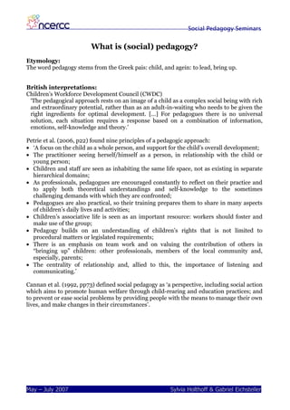 Social Pedagogy Seminars


                         What is (social) pedagogy?
Etymology:
The word pedagogy stems from the Greek pais: child, and agein: to lead, bring up.


British interpretations:
Children’s Workforce Development Council (CWDC)
 ‘The pedagogical approach rests on an image of a child as a complex social being with rich
 and extraordinary potential, rather than as an adult-in-waiting who needs to be given the
 right ingredients for optimal development. […] For pedagogues there is no universal
 solution, each situation requires a response based on a combination of information,
 emotions, self-knowledge and theory.’

Petrie et al. (2006, p22) found nine principles of a pedagogic approach:
• ‘A focus on the child as a whole person, and support for the child’s overall development;
• The practitioner seeing herself/himself as a person, in relationship with the child or
  young person;
• Children and staff are seen as inhabiting the same life space, not as existing in separate
  hierarchical domains;
• As professionals, pedagogues are encouraged constantly to reflect on their practice and
  to apply both theoretical understandings and self-knowledge to the sometimes
  challenging demands with which they are confronted;
• Pedagogues are also practical, so their training prepares them to share in many aspects
  of children’s daily lives and activities;
• Children’s associative life is seen as an important resource: workers should foster and
  make use of the group;
• Pedagogy builds on an understanding of children’s rights that is not limited to
  procedural matters or legislated requirements;
• There is an emphasis on team work and on valuing the contribution of others in
  “bringing up” children: other professionals, members of the local community and,
  especially, parents;
• The centrality of relationship and, allied to this, the importance of listening and
  communicating.’

Cannan et al. (1992, pp73) defined social pedagogy as ‘a perspective, including social action
which aims to promote human welfare through child-rearing and education practices; and
to prevent or ease social problems by providing people with the means to manage their own
lives, and make changes in their circumstances’.




May – July 2007                                         Sylvia Holthoff & Gabriel Eichsteller
 