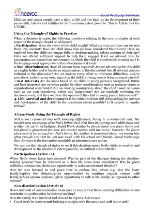 Social Pedagogy Seminars
   Children and young people have a right to life and the right to the development of their
   personality, talents and abilities to the 'maximum extent possible'. This is Article 6 of the
   UNCRC.

   Using the Triangle of Rights in Practice
   When a decision is made, the following questions relating to the core principles at each
   comer of the triangle should be addressed.
   1.Participation Were the views of the child sought? What are they and how can we take
   them into account? Does the child know how we have considered their views? Have we
   explored how the child can engage fully in decision-making, taking account of their age?
   Have we offered sufficient support to help them engage? Have we allowed time for
   preparation and created an environment in which the child is comfortable to speak out? Is
   the language used appropriate to their developmental level?
   2.Non-discrimination Have all options been explored? Are we advocating for this child
   as a rights holder and is he/she an equal partner in the discussion? Are all relevant persons
   included in the discussion? Are we making every effort to overcome difficulties, and/or
   prejudices, including our own, regarding the child or young person being an equal partner?
   3.Best Interests Are decisions based on me child or young person's background, future
   and best interests? Are we being guided by other considerations such as resource issues or
   organizational constraints? Are we making assumptions about the child based on issues
   such as our own experience, values and judgements? Are we regularly reviewing the
   decisions made, and have we taken the opinion of the child or young person into account?
   4. Life, survival and development Is the initial decision still safeguarding the survival
   and development of the child to the maximum extent possible? Is it subject to regular
   review?

   A Case Study Using the Triangle of Rights
   Neil is an 11-year-old boy with learning difficulties, Jiving in a residential unit. His
   mother was not coping after Neil's father died. Neil lives in a group with older boys and
   is often the victim of bullying. Social Work decides he should move to a foster home and
   has found a placement for him. His mother agrees with the move: however, the foster
   placement is far envoy from Neil's home. His mother is concerned about not seeing him
   often enough and that he will lose touch with his school and friends. Social Work says
   that the move is the best option available as placements are scarce.
   We can use the triangle of rights to see if this decision meets Neil's rights to survival and
   development 'to the maximum extent possible', as outlined in the UNCRC:
   Participation (Article 12)
•Were Neil's views taken into account? Was he part of the dialogue during the decision-
making process? Was he informed as to how his views were considered? Was he given
sufficient information, choice and opportunity to make an informed decision?
•Has he been listened to and given time to explore this option (e.g. visit the foster
family/explore the distance/given opportunities to continue regular contact with
family/school options explored, given opportunity to talk to his family) as opposed to other
options?
   Non-discrimination (Article 2)
•Have methods of communication been used to ensure that Neil's learning difficulties do not
constrain his participation in decision-making?
•Has the family been involved and allowed to express their views?
• Could work be done on anti-bullying strategies with the group and staff in the unit?
 