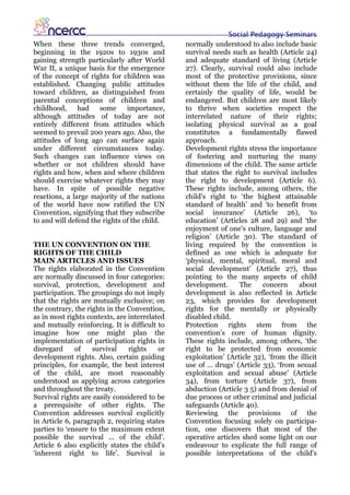 Social Pedagogy Seminars
When these three trends converged,             normally understood to also include basic
beginning in the 1920s to 1930s and            survival needs such as health (Article 24)
gaining strength particularly after World      and adequate standard of living (Article
War II, a unique basis for the emergence       27). Clearly, survival could also include
of the concept of rights for children was      most of the protective provisions, since
established. Changing public attitudes         without them the life of the child, and
toward children, as distinguished from         certainly the quality of life, would be
parental conceptions of children and           endangered. But children are most likely
childhood,     had    some     importance,     to thrive when societies respect the
although attitudes of today are not            interrelated nature of their rights;
entirely different from attitudes which        isolating physical survival as a goal
seemed to prevail 200 years ago. Also, the     constitutes a fundamentally flawed
attitudes of long ago can surface again        approach.
under different circumstances today.           Development rights stress the importance
Such changes can influence views on            of fostering and nurturing the many
whether or not children should have            dimensions of the child. The same article
rights and how, when and where children        that states the right to survival includes
should exercise whatever rights they may       the right to development (Article 6).
have. In spite of possible negative            These rights include, among others, the
reactions, a large majority of the nations     child's right to ‘the highest attainable
of the world have now ratified the UN          standard of health’ and ‘to benefit from
Convention, signifying that they subscribe     social insurance’ (Article 26), ‘to
to and will defend the rights of the child.    education’ (Articles 28 and 29) and ‘the
                                               enjoyment of one’s culture, language and
                                               religion’ (Article 30). The standard of
THE UN CONVENTION ON THE                       living required by the convention is
RIGHTS OF THE CHILD                            defined as one which is adequate for
MAIN ARTICLES AND ISSUES                       ‘physical, mental, spiritual, moral and
The rights elaborated in the Convention        social development’ (Article 27), thus
are normally discussed in four categories:     pointing to the many aspects of child
survival, protection, development and          development.       The     concern     about
participation. The groupings do not imply      development is also reflected in Article
that the rights are mutually exclusive; on     23, which provides for development
the contrary, the rights in the Convention,    rights for the mentally or physically
as in most rights contexts, are interrelated   disabled child.
and mutually reinforcing. It is difficult to   Protection rights stem from the
imagine how one might plan the                 convention’s core of human dignity.
implementation of participation rights in      These rights include, among others, ‘the
disregard     of    survival    rights    or   right to be protected from economic
development rights. Also, certain guiding      exploitation’ (Article 32), ‘from the illicit
principles, for example, the best interest     use of ... drugs’ (Article 33), ‘from sexual
of the child, are most reasonably              exploitation and sexual abuse’ (Article
understood as applying across categories       34), from torture (Article 37), from
and throughout the treaty.                     abduction (Article 3 5) and from denial of
Survival rights are easily considered to be    due process or other criminal and judicial
a prerequisite of other rights. The            safeguards (Article 40).
Convention addresses survival explicitly       Reviewing the provisions of the
in Article 6, paragraph 2, requiring states    Convention focusing solely on participa-
parties to ‘ensure to the maximum extent       tion, one discovers that most of the
possible the survival ... of the child’.       operative articles shed some light on our
Article 6 also explicitly states the child’s   endeavour to explicate the full range of
‘inherent right to life’. Survival is          possible interpretations of the child's
 