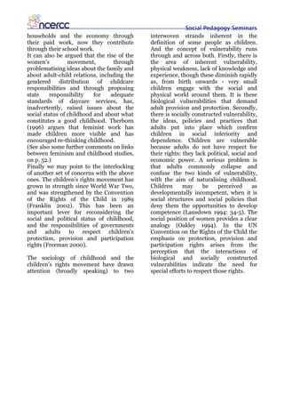 Social Pedagogy Seminars
households and the economy through           interwoven strands inherent in the
their paid work, now they contribute         definition of some people as children.
through their school work.                   And the concept of vulnerability runs
It can also be argued that the rise of the   through and across both. Firstly, there is
women’s          movement,         through   the area of inherent vulnerability,
problematising ideas about the family and    physical weakness, lack of knowledge and
about adult-child relations, including the   experience, though these diminish rapidly
gendered distribution of childcare           as, from birth onwards - very small
responsibilities and through proposing       children engage with the social and
state    responsibility    for    adequate   physical world around them. It is these
standards of daycare services, has,          biological vulnerabilities that demand
inadvertently, raised issues about the       adult provision and protection. Secondly,
social status of childhood and about what    there is socially constructed vulnerability,
constitutes a good childhood. Therborn       the ideas, policies and practices that
(1996) argues that feminist work has         adults put into place which confirm
made children more visible and has           children in social inferiority and
encouraged re-thinking childhood.            dependence. Children are vulnerable
(See also some further comments on links     because adults do not have respect for
between feminism and childhood studies,      their rights: they lack political, social and
on p. 52.)                                   economic power. A serious problem is
Finally we may point to the interlocking     that adults commonly collapse and
of another set of concerns with the above    confuse the two kinds of vulnerability,
ones. The children’s rights movement has     with the aim of naturalising childhood.
grown in strength since World War Two,       Children      may     be     perceived     as
and was strengthened by the Convention       developmentally incompetent, when it is
of the Rights of the Child in 1989           social structures and social policies that
(Franklin 2002). This has been an            deny them the opportunities to develop
important lever for reconsidering the        competence (Lansdown 1994: 34-5). The
social and political status of childhood,    social position of women provides a clear
and the responsibilities of governments      analogy (Oakley 1994). In the UN
and adults to respect children’s             Convention on the Rights of the Child the
protection, provision and participation      emphasis on protection, provision and
rights (Freeman 2000).                       participation rights arises from the
                                             perception that the interactions of
The sociology of childhood and the           biological and socially constructed
children’s rights movement have drawn        vulnerabilities indicate the need for
attention (broadly speaking) to two          special efforts to respect those rights.
 