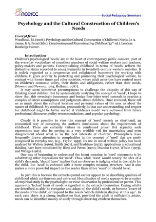 Social Pedagogy Seminars

  Psychology and the Cultural Construction of Children's
                         Needs
Excerpt from:
Woodhead, M. (2006). Psychology and the Cultural Construction of Children’s Needs. In A.
James, & A. Prout (Eds.), Constructing and Reconstructing Childhood (2nd ed.). London:
Routledge Falmer.

       Introduction
Children's psychological 'needs' are at the heart of contemporary public concern, part of
the everyday vocabulary of countless numbers of social welfare workers and teachers,
policy-makers and parents. Conceptualizing childhood in terms of 'needs' reflects the
distinctive status accorded to young humanity in twentieth century western societies. It
is widely regarded as a progressive and enlightened framework for working with
children. It gives priority to protecting and promoting their psychological welfare, by
contrast with former times and other societies, where adult priorities have centred more
on children's economic utility, their duties and obligations, rather than their needs,
(Newson and Newson, 1974; Hoffman, 1987).
    It may seem somewhat presumptuous to challenge the ubiquity of this way of
thinking about children. But by systematically analyzing the concept of 'need', I hope to
show that this seemingly innocuous and benign four-letter word conceals in practice a
complex of latent assumptions and judgments about children. Once revealed, these tell
us as much about the cultural location and personal values of the user as about the
nature of childhood. My conclusion, provocatively, is that our understanding and respect
for childhood might be better served if 'children's needs' were outlawed from future
professional discourse, policy recommendations, and popular psychology.

    Clearly it is possible to view the concept of 'need' merely as shorthand, an
economical way of conveying the author's conclusions about the requirements of
childhood. There are certainly virtues in condensed prose! But arguably such
expressions may also be serving as a very credible veil for uncertainty and even
disagreement about what is 'in the best interests of children'. Philosophers have
frequently drawn attention to complexities in the concept of 'need' that are rarely
recognized in everyday use, (e.g., Taylor, 1959). Its use in social welfare policy has been
analyzed by Walton (1969), Smith (1971), and Bradshaw (1972). Applications in educational
thinking have been considered by Hirst and Peters (1970), Dearden (1972), Wilson (1973),
and Wringe (1981).
    One way of beginning to understand the latent meaning in 'need' statements is by
substituting other expressions for 'need'. Thus, while 'want' would convey the idea of a
child's demands, 'should have' implies that an observer is judging what is desirable for
the child. But 'need' is endowed with a more complex meaning structure. And it also
makes a more powerful impact on the reader than either 'want' or 'should have'.

    In part this is because the extracts quoted earlier appear to be describing qualities of
childhood which are timeless and universal. Identification of needs appears to be a matter
of empirical study by the psychologist, or close observation by professional or parent. This
apparently 'factual' basis of needs is signalled in the extracts themselves. Caring adults
are described as able 'to recognize and adapt to' the child's needs, or become 'aware of
the needs of the child', or respond to the needs 'which children display at this age'. In
each case there is a strong implication that, provided the adult is sufficiently astute,
needs can be identified mainly or solely through observing children themselves.
 